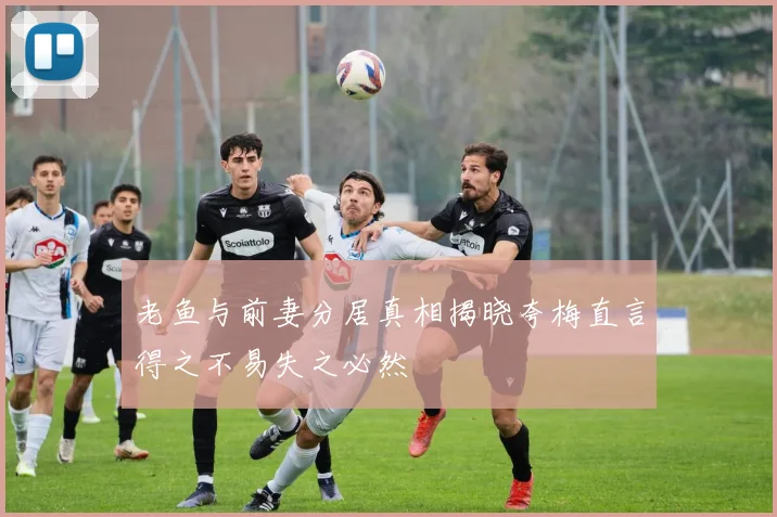 老鱼与前妻分居真相揭晓夸梅直言得之不易失之必然