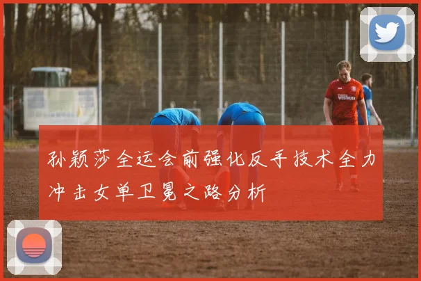 孙颖莎全运会前强化反手技术全力冲击女单卫冕之路分析