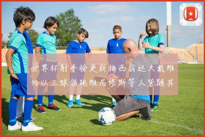 世界杯射手榜更新梅西翁达夫戴维均以三球领跑维尼修斯等人紧随其后