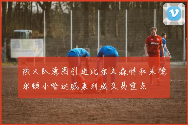 热火队意图引进比尔文森特和米德尔顿小哈达威康利成交易重点