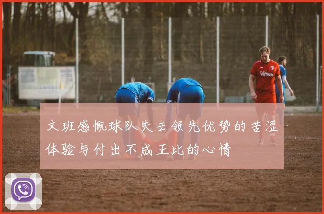 文班感慨球队失去领先优势的苦涩体验与付出不成正比的心情