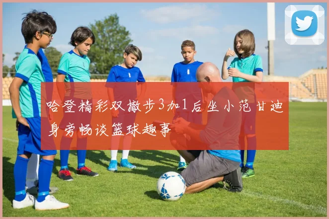 哈登精彩双撤步3加1后坐小范甘迪身旁畅谈篮球趣事