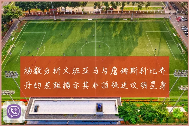 杨毅分析文班亚马与詹姆斯科比乔丹的差距揭示其非顶级进攻明星身份