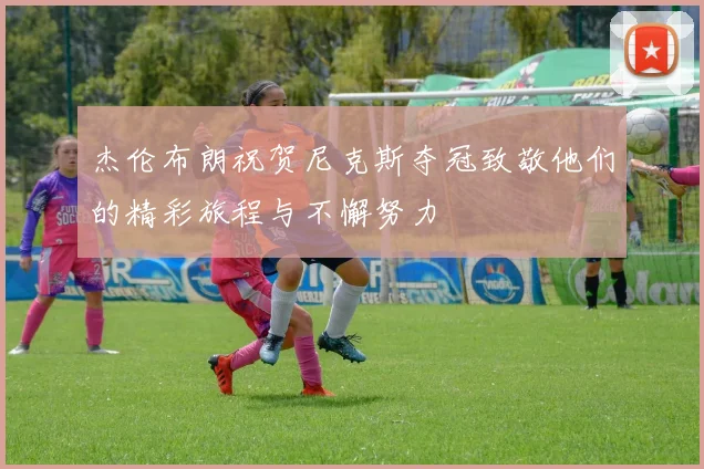 杰伦布朗祝贺尼克斯夺冠致敬他们的精彩旅程与不懈努力