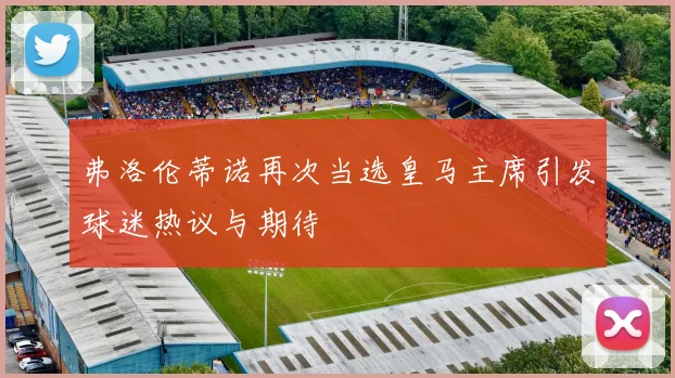弗洛伦蒂诺再次当选皇马主席引发球迷热议与期待
