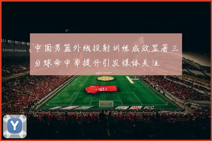 中国男篮外线投射训练成效显著三分球命中率提升引发媒体关注