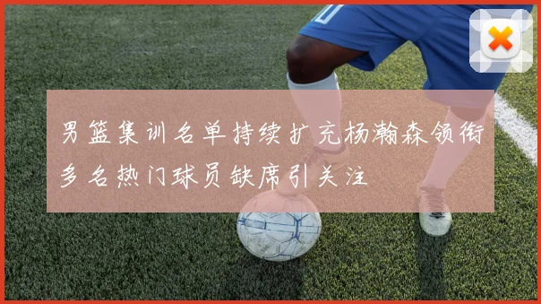 男篮集训名单持续扩充杨瀚森领衔多名热门球员缺席引关注