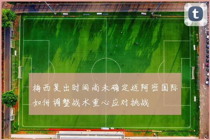 梅西复出时间尚未确定迈阿密国际如何调整战术重心应对挑战