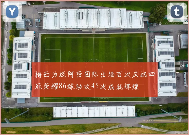 梅西为迈阿密国际出场百次庆祝四冠荣耀86球助攻45次成就辉煌