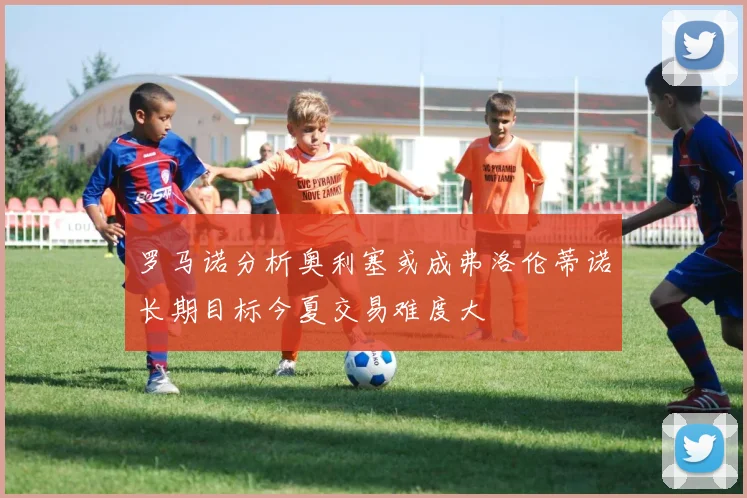 罗马诺分析奥利塞或成弗洛伦蒂诺长期目标今夏交易难度大
