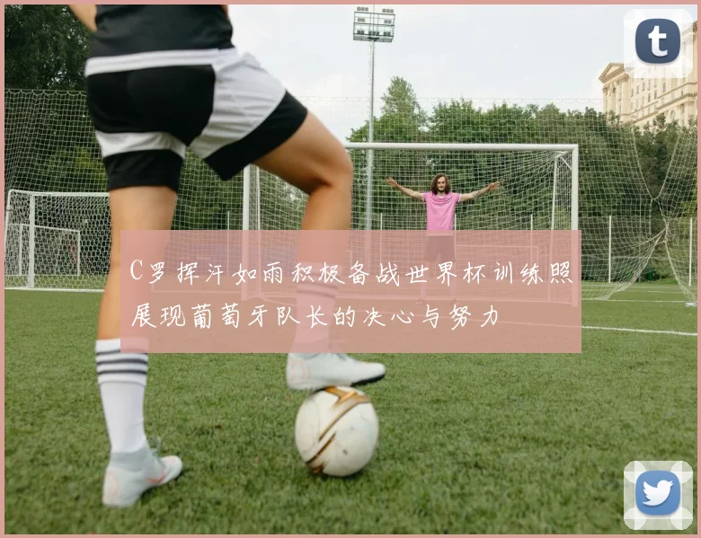 C罗挥汗如雨积极备战世界杯训练照展现葡萄牙队长的决心与努力