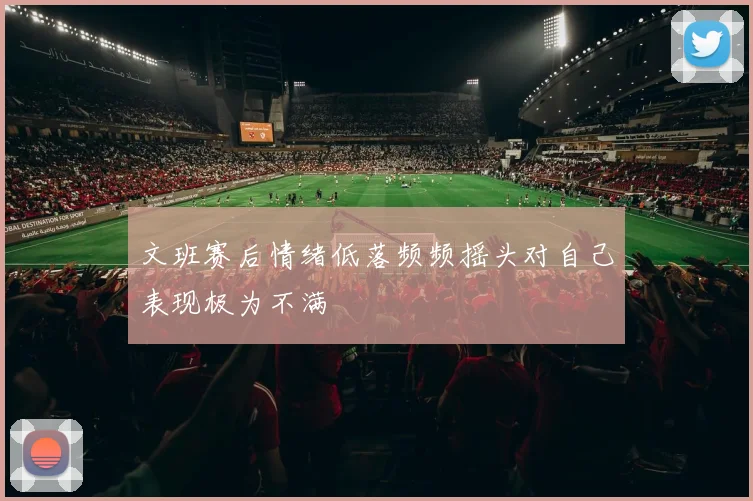 文班赛后情绪低落频频摇头对自己表现极为不满