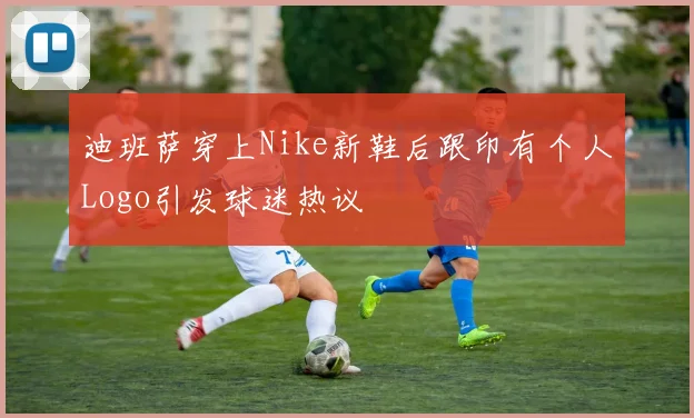 迪班萨穿上Nike新鞋后跟印有个人Logo引发球迷热议