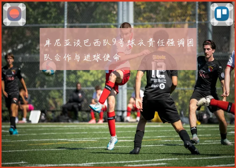 库尼亚谈巴西队9号球衣责任强调团队合作与进球使命