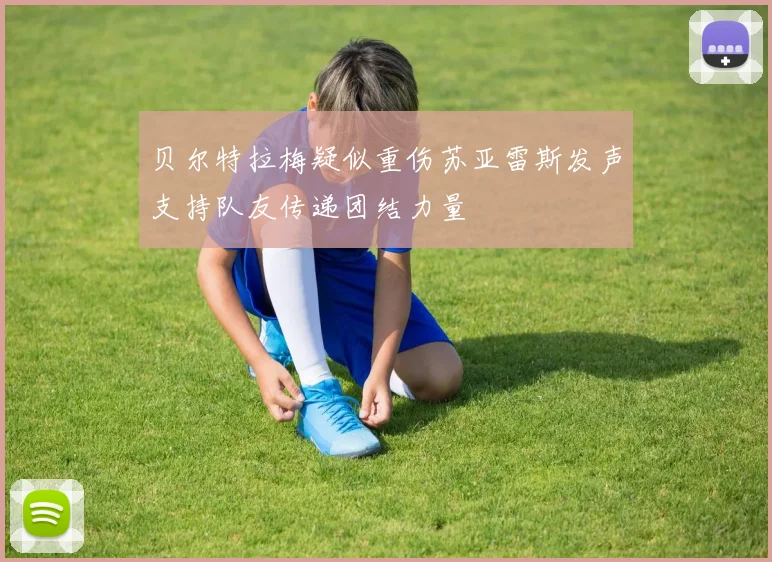 贝尔特拉梅疑似重伤苏亚雷斯发声支持队友传递团结力量