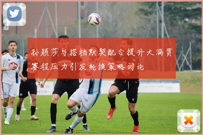 孙颖莎与搭档默契配合提升大满贯赛程压力引发轮换策略讨论