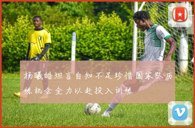 杨曦皓坦言自知不足珍惜国家队历练机会全力以赴投入训练