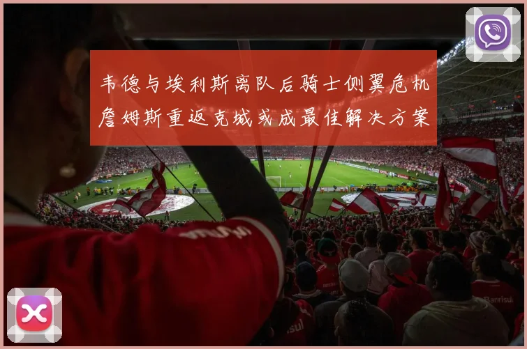 韦德与埃利斯离队后骑士侧翼危机詹姆斯重返克城或成最佳解决方案
