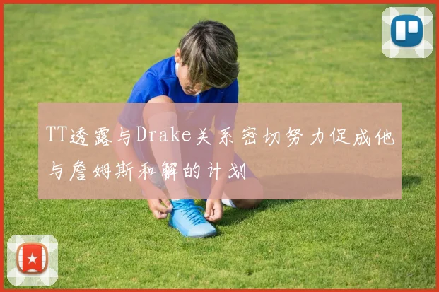 TT透露与Drake关系密切努力促成他与詹姆斯和解的计划