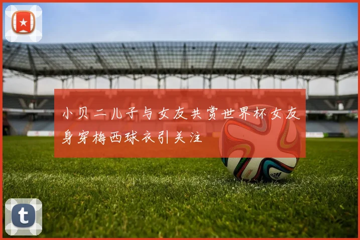 小贝二儿子与女友共赏世界杯女友身穿梅西球衣引关注