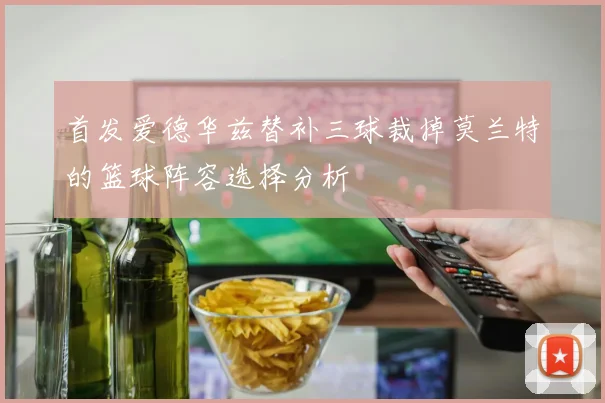首发爱德华兹替补三球裁掉莫兰特的篮球阵容选择分析