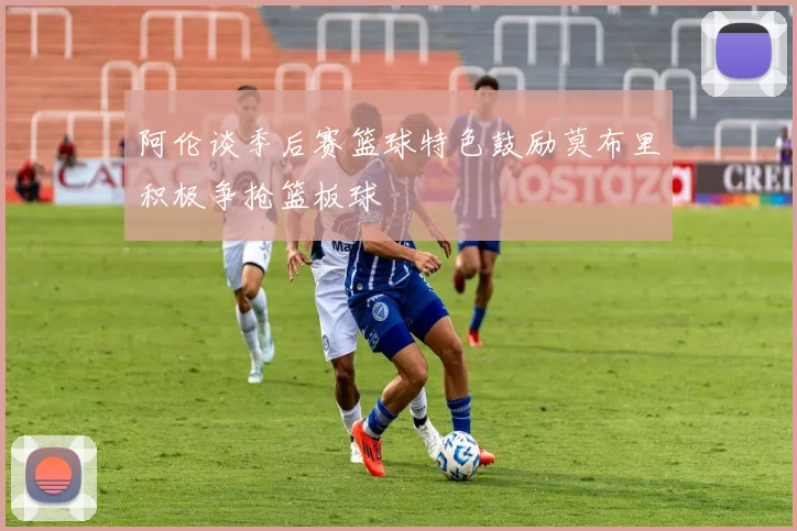 阿伦谈季后赛篮球特色鼓励莫布里积极争抢篮板球
