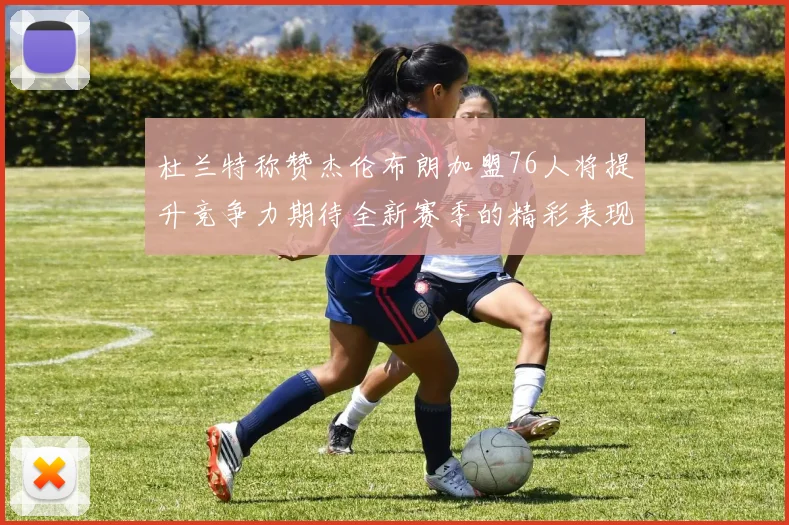 杜兰特称赞杰伦布朗加盟76人将提升竞争力期待全新赛季的精彩表现
