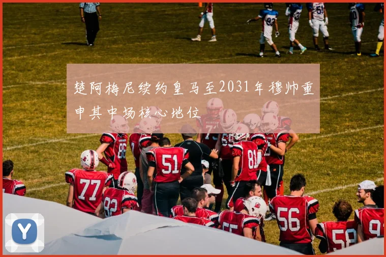 楚阿梅尼续约皇马至2031年穆帅重申其中场核心地位