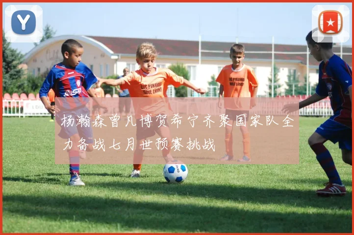 杨瀚森曾凡博贺希宁齐聚国家队全力备战七月世预赛挑战