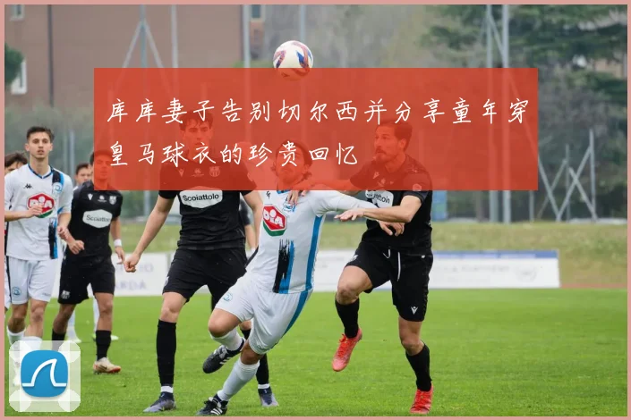 库库妻子告别切尔西并分享童年穿皇马球衣的珍贵回忆