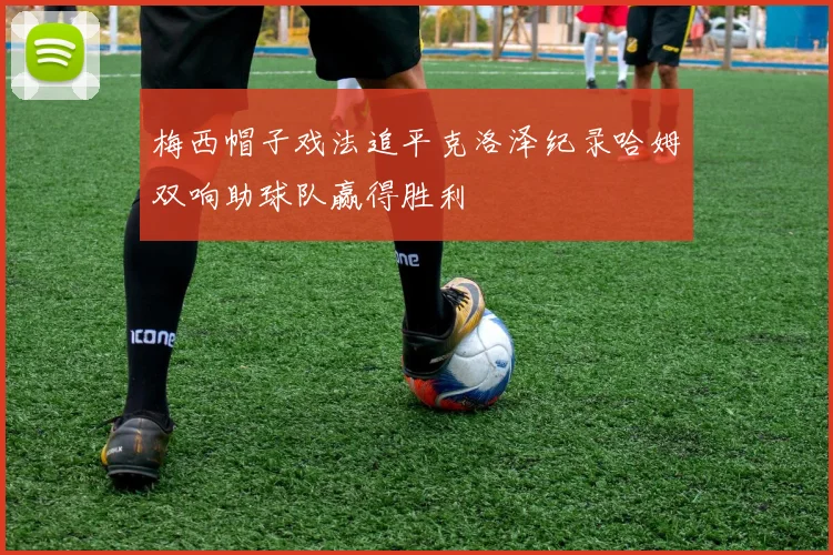梅西帽子戏法追平克洛泽纪录哈姆双响助球队赢得胜利