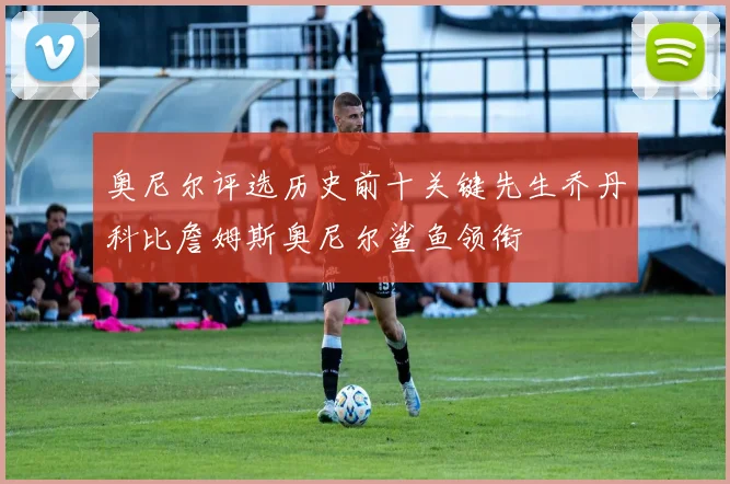 奥尼尔评选历史前十关键先生乔丹科比詹姆斯奥尼尔鲨鱼领衔